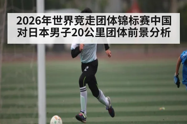 2026年世界竞走团体锦标赛中国对日本男子20公里团体前景分析